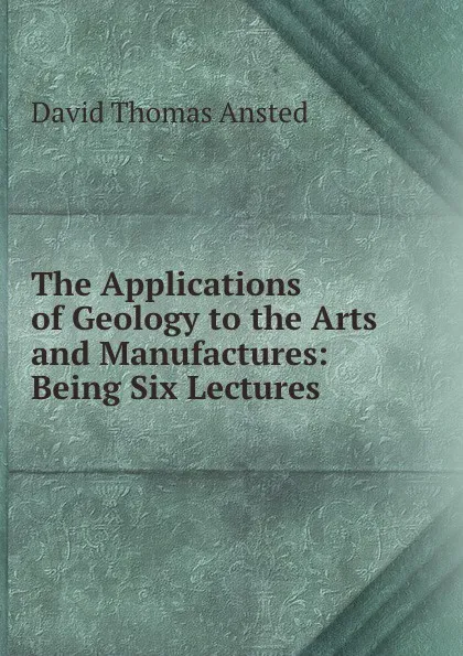 Обложка книги The Applications of Geology to the Arts and Manufactures: Being Six Lectures ., David Thomas Ansted