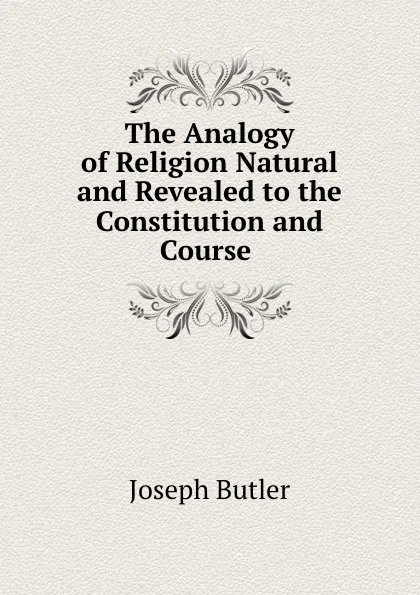 Обложка книги The Analogy of Religion Natural and Revealed to the Constitution and Course ., Joseph Butler