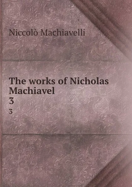 Обложка книги The works of Nicholas Machiavel . 3, Machiavelli Niccolò