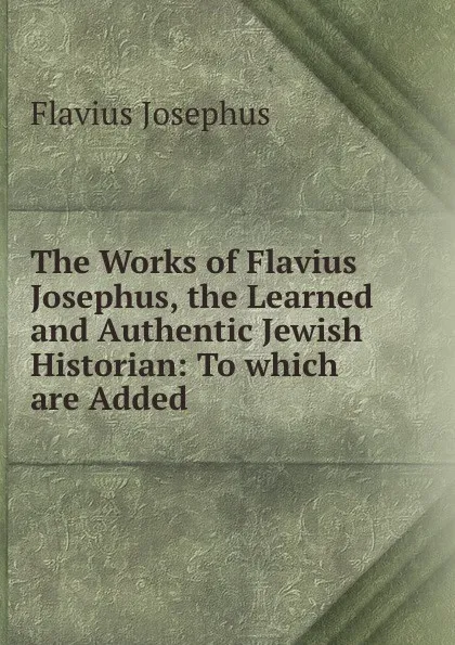 Обложка книги The Works of Flavius Josephus, the Learned and Authentic Jewish Historian: To which are Added ., Flavius Josephus