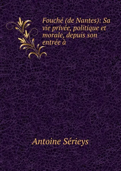 Обложка книги Fouche (de Nantes): Sa vie privee, politique et morale, depuis son entree a ., Antoine Sérieys