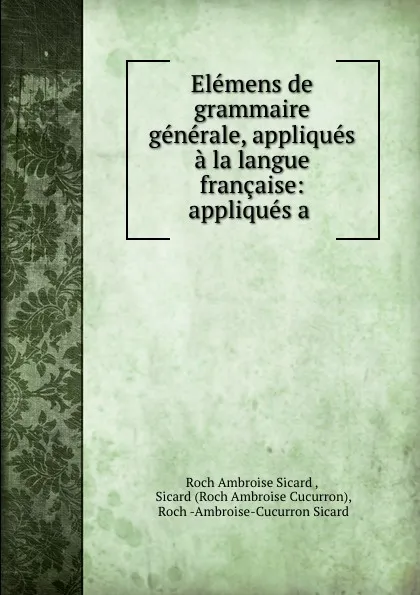 Обложка книги Elemens de grammaire generale, appliques a la langue francaise: appliques a ., Roch Ambroise Sicard