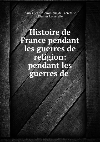 Обложка книги Histoire de France pendant les guerres de religion: pendant les guerres de ., Charles-Jean-Dominique de Lacretelle