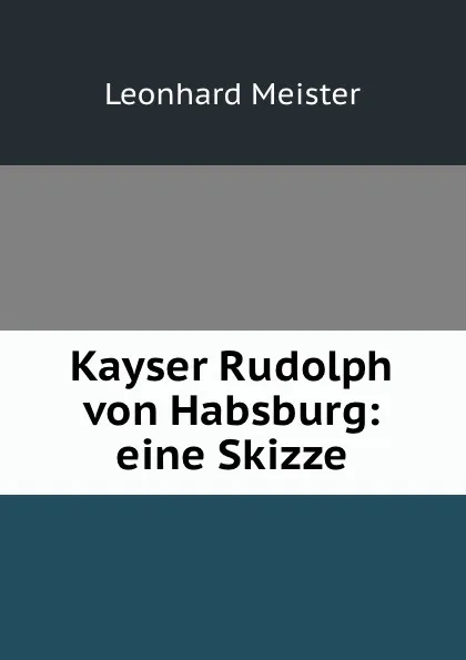 Обложка книги Kayser Rudolph von Habsburg: eine Skizze, Leonhard Meister