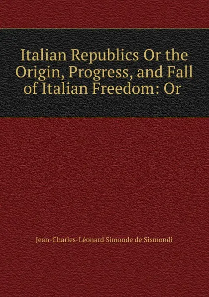 Обложка книги Italian Republics Or the Origin, Progress, and Fall of Italian Freedom: Or ., J. C. L. Simonde de Sismondi