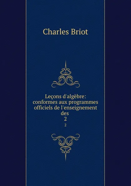 Обложка книги Lecons d.algebre: conformes aux programmes officiels de l.enseignement des . 2, Charles Briot