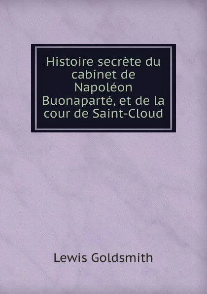 Обложка книги Histoire secrete du cabinet de Napoleon Buonaparte, et de la cour de Saint-Cloud, Lewis Goldsmith