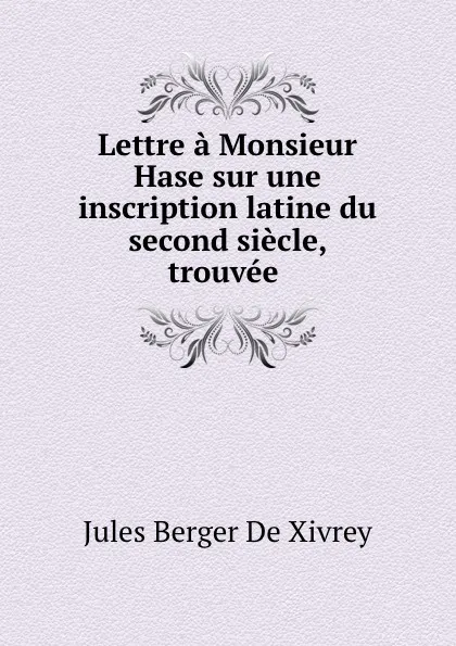 Обложка книги Lettre a Monsieur Hase sur une inscription latine du second siecle, trouvee ., Jules Berger de Xivrey