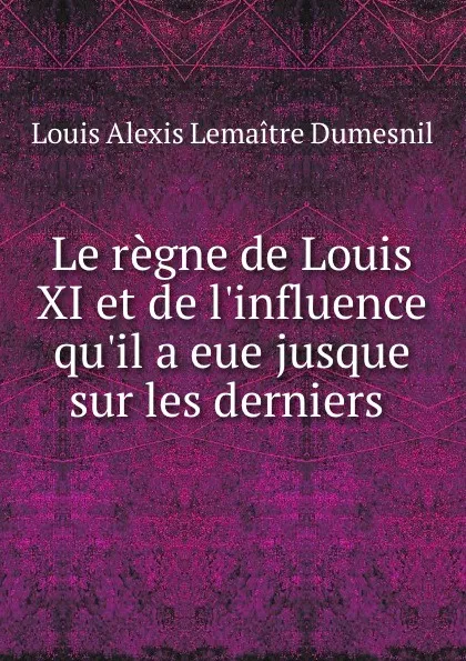 Обложка книги Le regne de Louis XI et de l.influence qu.il a eue jusque sur les derniers ., Louis Alexis Lemaitre Dumesnil