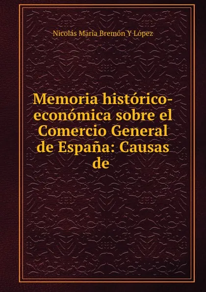 Обложка книги Memoria historico-economica sobre el Comercio General de Espana: Causas de ., Nicolás María Bremón Y López