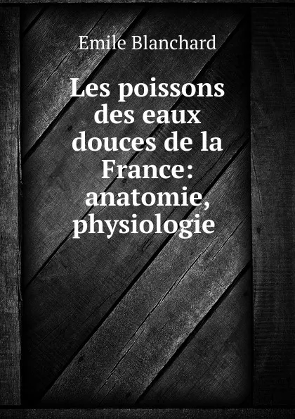 Обложка книги Les poissons des eaux douces de la France: anatomie, physiologie ., Emile Blanchard