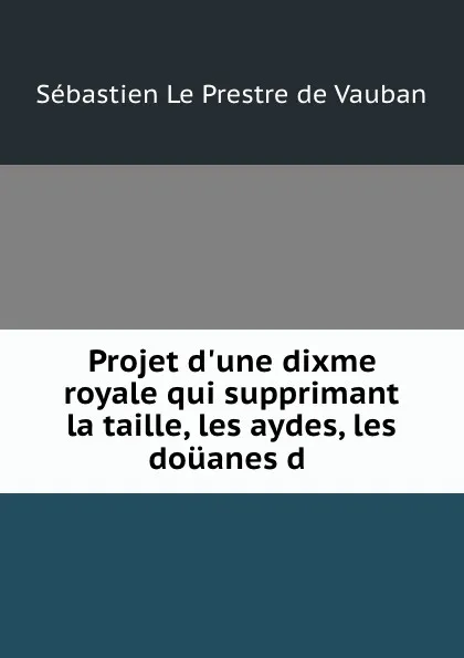 Обложка книги Projet d.une dixme royale qui supprimant la taille, les aydes, les douanes d ., Sébastien le Prestre de Vauban