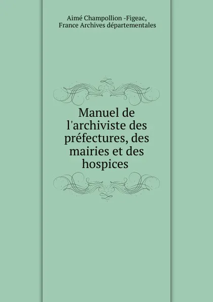 Обложка книги Manuel de l.archiviste des prefectures, des mairies et des hospices ., Aimé Champollion Figeac