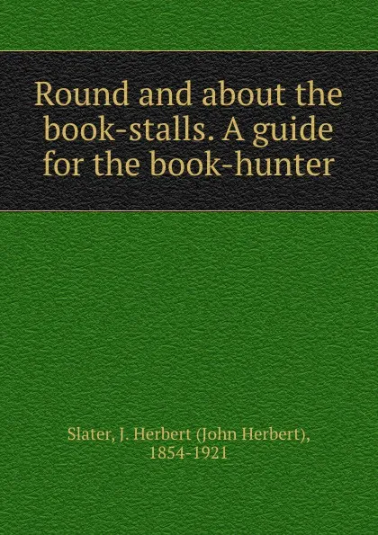 Обложка книги Round and about the book-stalls. A guide for the book-hunter, John Herbert Slater