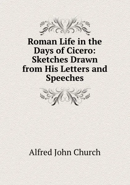 Обложка книги Roman Life in the Days of Cicero: Sketches Drawn from His Letters and Speeches, Alfred John Church