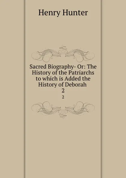 Обложка книги Sacred Biography- Or: The History of the Patriarchs to which is Added the History of Deborah . 2, Henry Hunter