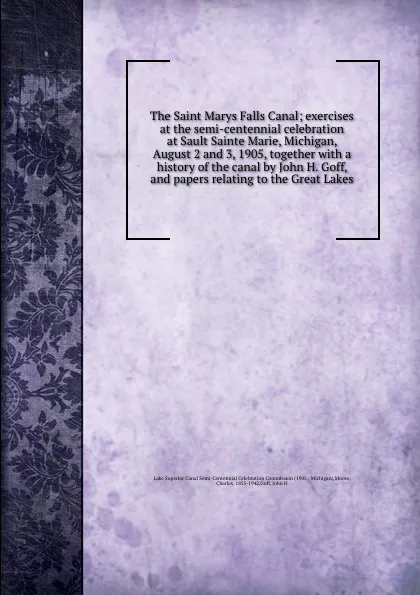 Обложка книги The Saint Marys Falls Canal; exercises at the semi-centennial celebration at Sault Sainte Marie, Michigan, August 2 and 3, 1905, together with a history of the canal by John H. Goff, and papers relating to the Great Lakes, Charles Moore