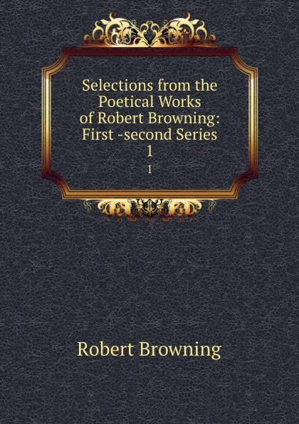 Обложка книги Selections from the Poetical Works of Robert Browning: First -second Series. 1, Robert Browning