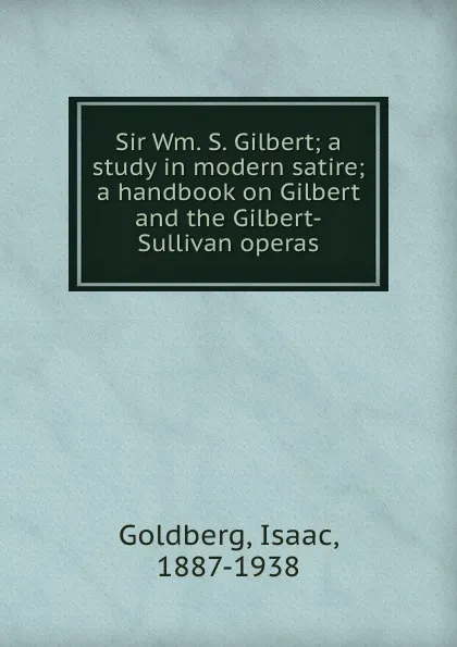 Обложка книги Sir Wm. S. Gilbert; a study in modern satire; a handbook on Gilbert and the Gilbert-Sullivan operas, Isaac Goldberg