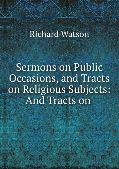 Обложка книги Sermons on Public Occasions, and Tracts on Religious Subjects: And Tracts on ., Richard Watson