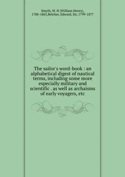 Обложка книги The sailor.s word-book : an alphabetical digest of nautical terms, including some more especially military and scientific . as well as archaisms of early voyagers, etc, William Henry Smyth