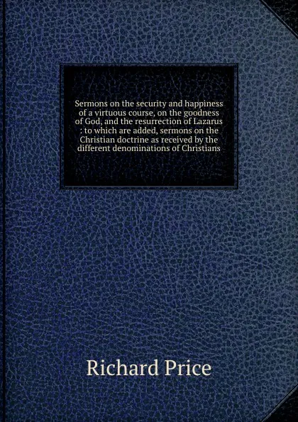 Обложка книги Sermons on the security and happiness of a virtuous course, on the goodness of God, and the resurrection of Lazarus : to which are added, sermons on the Christian doctrine as received by the different denominations of Christians, Richard Price