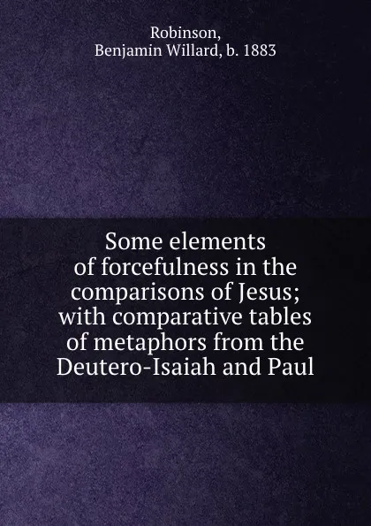 Обложка книги Some elements of forcefulness in the comparisons of Jesus; with comparative tables of metaphors from the Deutero-Isaiah and Paul, Benjamin Willard Robinson