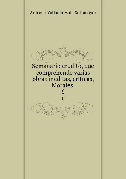 Обложка книги Semanario erudito, que comprehende varias obras ineditas, criticas, Morales . 6, Antonio Valladares de Sotomayor