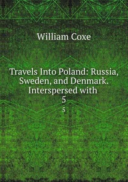 Обложка книги Travels Into Poland: Russia, Sweden, and Denmark. Interspersed with . 5, William Coxe