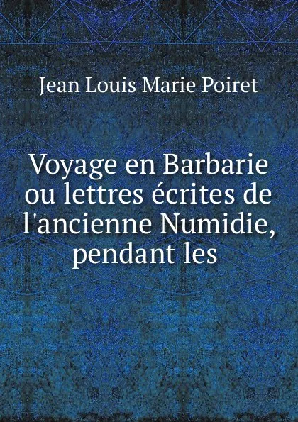 Обложка книги Voyage en Barbarie ou lettres ecrites de l.ancienne Numidie, pendant les ., Jean Louis Marie Poiret