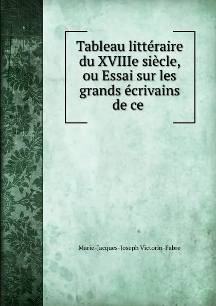 Обложка книги Tableau litteraire du XVIIIe siecle, ou Essai sur les grands ecrivains de ce ., Marie-Jacques-Joseph Victorin-Fabre