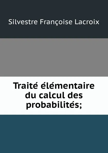 Обложка книги Traite elementaire du calcul des probabilites;, Silvestre Françoise Lacroix