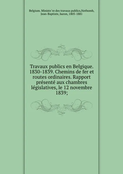 Обложка книги Travaux publics en Belgique. 1830-1839. Chemins de fer et routes ordinaires. Rapport presente aux chambres legislatives, le 12 novembre 1839;, Jean-Baptiste Nothomb