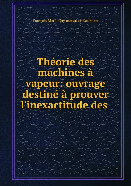 Обложка книги Theorie des machines a vapeur: ouvrage destine a prouver l.inexactitude des ., François Marie Guyonneau de Pambour