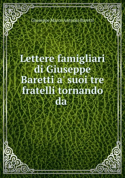 Обложка книги Lettere famigliari di Giuseppe Baretti a. suoi tre fratelli tornando da ., Giuseppe Marco Antonio Baretti