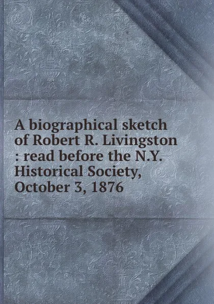 Обложка книги A biographical sketch of Robert R. Livingston : read before the N.Y. Historical Society, October 3, 1876, De Peyster