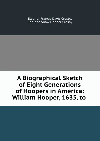 Обложка книги A Biographical Sketch of Eight Generations of Hoopers in America: William Hooper, 1635, to ., Eleanor Francis Davis Crosby