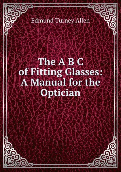 Обложка книги The A B C of Fitting Glasses: A Manual for the Optician, Edmund Turney Allen