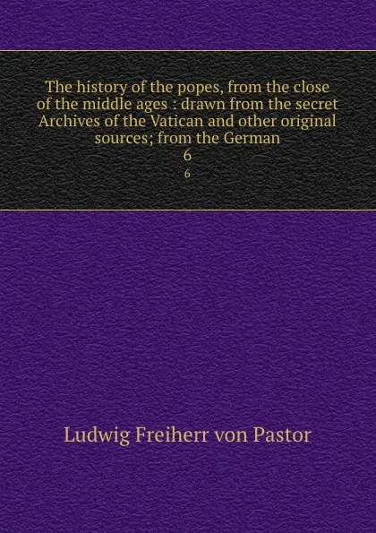 Обложка книги The history of the popes, from the close of the middle ages : drawn from the secret Archives of the Vatican and other original sources; from the German. 6, Ludwig Pastor