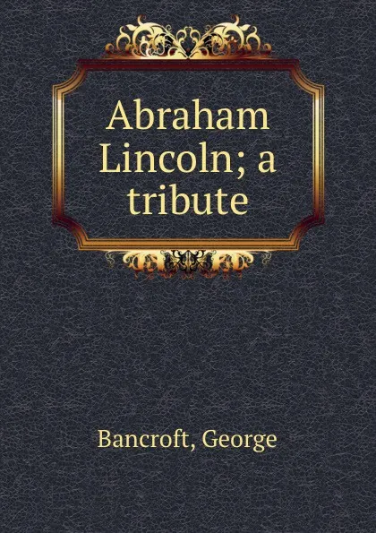 Обложка книги Abraham Lincoln; a tribute, George Bancroft
