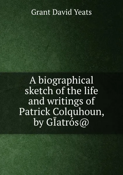 Обложка книги A biographical sketch of the life and writings of Patrick Colquhoun, by GIatros.., Grant David Yeats