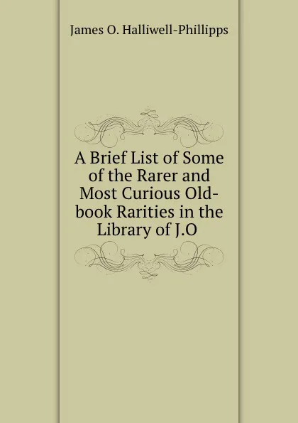 Обложка книги A Brief List of Some of the Rarer and Most Curious Old-book Rarities in the Library of J.O ., J. O. Halliwell-Phillipps