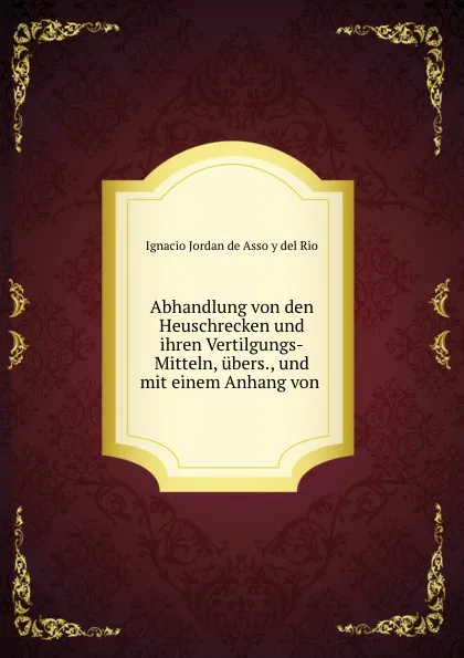 Обложка книги Abhandlung von den Heuschrecken und ihren Vertilgungs-Mitteln, ubers., und mit einem Anhang von ., Ignacio Jordan de Asso y del Rio