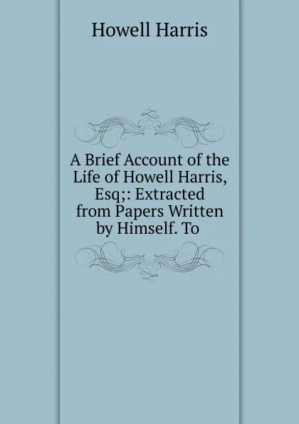 Обложка книги A Brief Account of the Life of Howell Harris, Esq;: Extracted from Papers Written by Himself. To ., Howell Harris