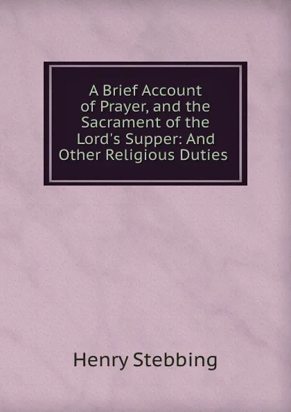 Обложка книги A Brief Account of Prayer, and the Sacrament of the Lord.s Supper: And Other Religious Duties ., Stebbing Henry