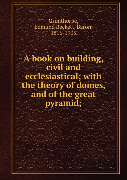 Обложка книги A book on building, civil and ecclesiastical; with the theory of domes, and of the great pyramid;, Edmund Beckett Grimthorpe