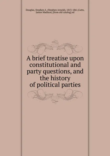 Обложка книги A brief treatise upon constitutional and party questions, and the history of political parties, Stephen Arnold Douglas