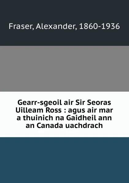 Обложка книги Gearr-sgeoil air Sir Seoras Uilleam Ross : agus air mar a thuinich na Gaidheil ann an Canada uachdrach, Alexander Fraser