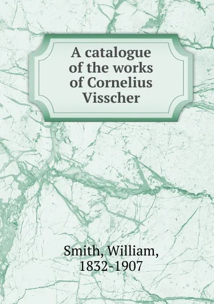 Обложка книги A catalogue of the works of Cornelius Visscher, William Smith