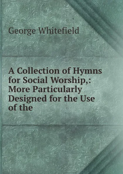 Обложка книги A Collection of Hymns for Social Worship,: More Particularly Designed for the Use of the ., George Whitefield